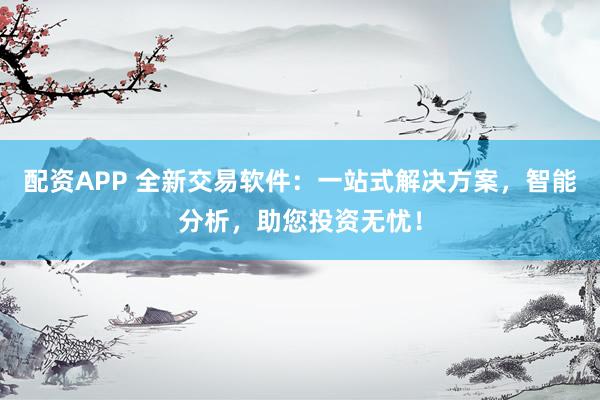 配资APP 全新交易软件：一站式解决方案，智能分析，助您投资无忧！