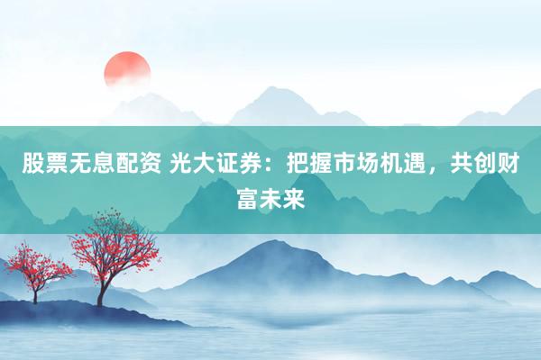 股票无息配资 光大证券：把握市场机遇，共创财富未来