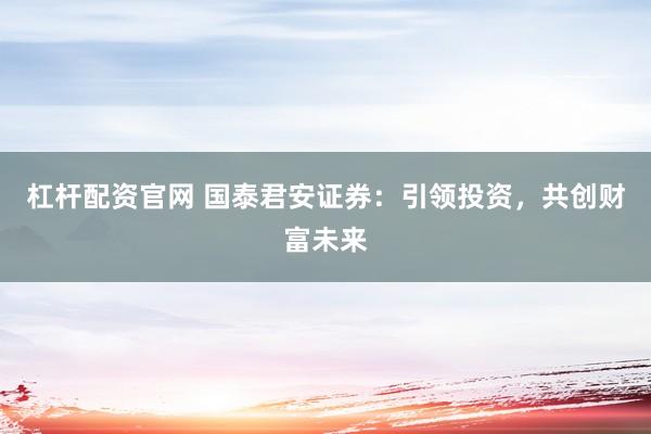 杠杆配资官网 国泰君安证券：引领投资，共创财富未来