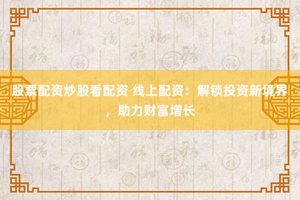 股票配资炒股看配资 线上配资：解锁投资新境界，助力财富增长