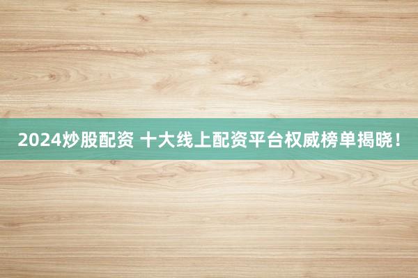 2024炒股配资 十大线上配资平台权威榜单揭晓！