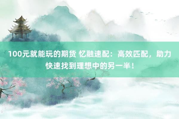100元就能玩的期货 忆融速配：高效匹配，助力快速找到理想中的另一半！
