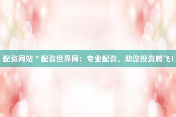 配资网站 * 配资世界网：专业配资，助您投资腾飞！