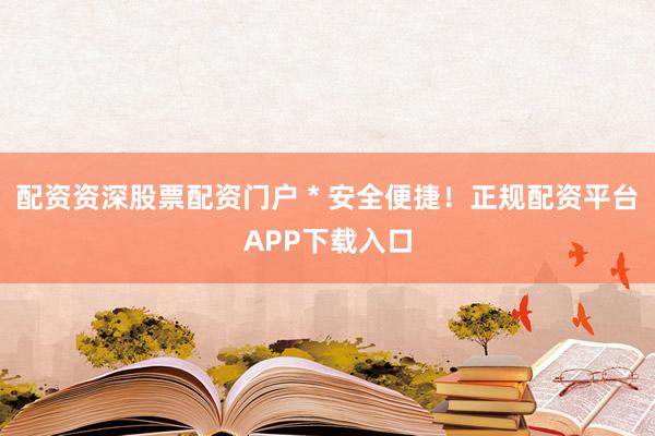 配资资深股票配资门户 * 安全便捷！正规配资平台APP下载入口