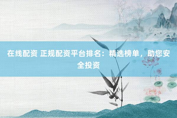 在线配资 正规配资平台排名：精选榜单，助您安全投资