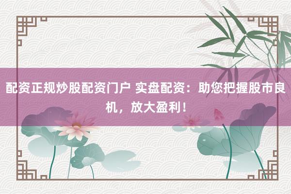 配资正规炒股配资门户 实盘配资：助您把握股市良机，放大盈利！