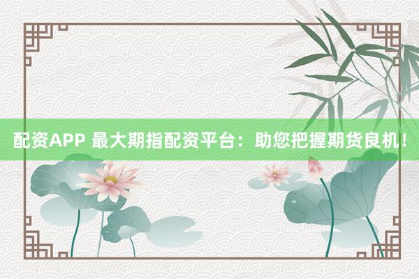 配资APP 最大期指配资平台：助您把握期货良机！