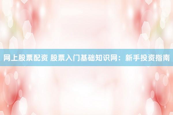 网上股票配资 股票入门基础知识网：新手投资指南