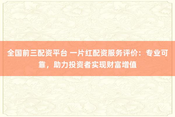 全国前三配资平台 一片红配资服务评价：专业可靠，助力投资者实现财富增值