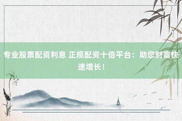 专业股票配资利息 正规配资十倍平台：助您财富快速增长！