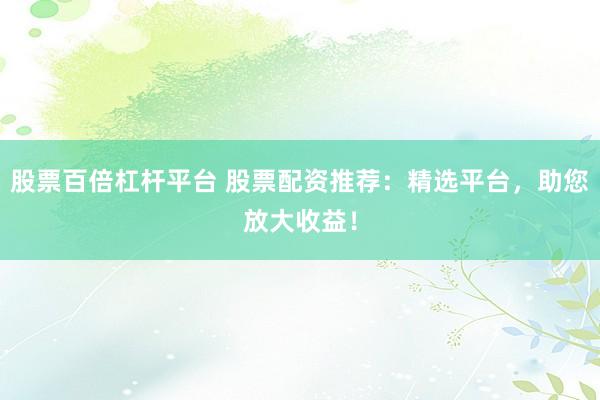 股票百倍杠杆平台 股票配资推荐：精选平台，助您放大收益！