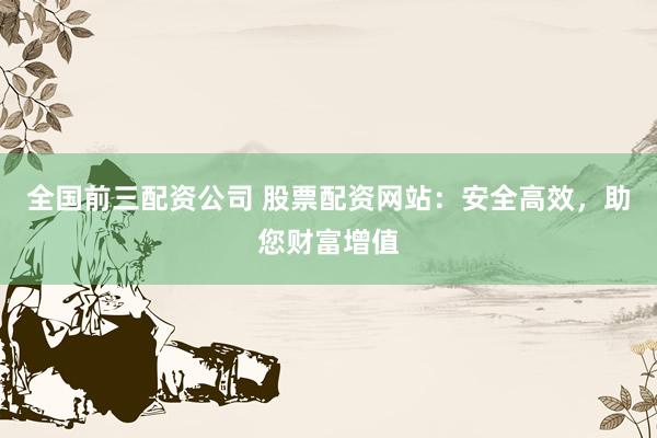 全国前三配资公司 股票配资网站：安全高效，助您财富增值