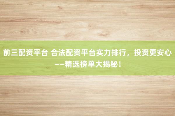 前三配资平台 合法配资平台实力排行，投资更安心——精选榜单大揭秘！