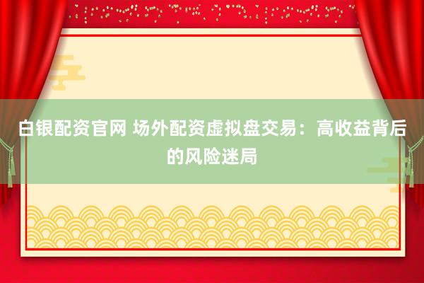 白银配资官网 场外配资虚拟盘交易：高收益背后的风险迷局