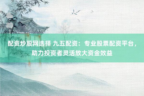 配资炒股网选择 九五配资：专业股票配资平台，助力投资者灵活放大资金效益