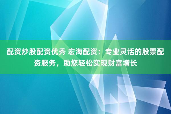 配资炒股配资优秀 宏海配资：专业灵活的股票配资服务，助您轻松实现财富增长