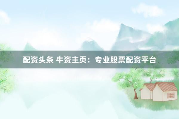 配资头条 牛资主页：专业股票配资平台