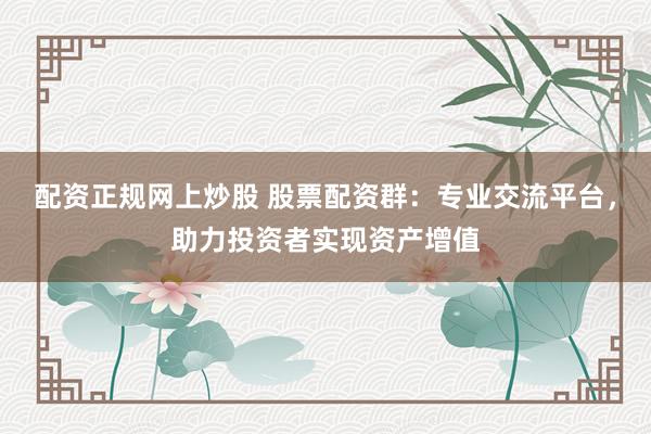 配资正规网上炒股 股票配资群：专业交流平台，助力投资者实现资产增值