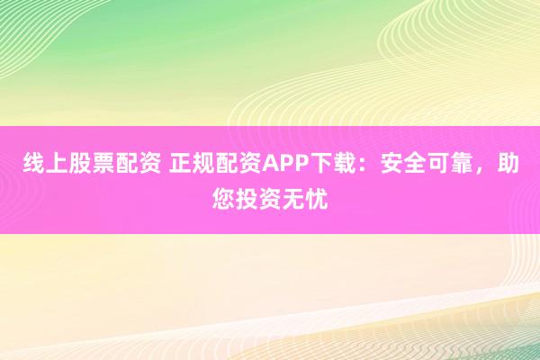 线上股票配资 正规配资APP下载：安全可靠，助您投资无忧