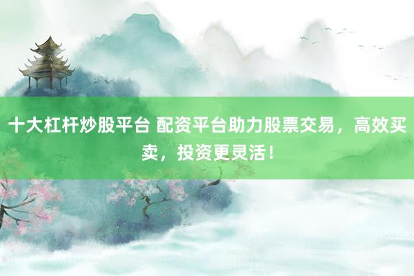 十大杠杆炒股平台 配资平台助力股票交易，高效买卖，投资更灵活！