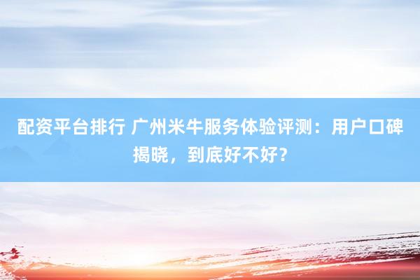 配资平台排行 广州米牛服务体验评测：用户口碑揭晓，到底好不好？