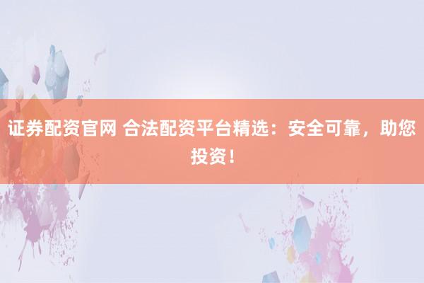 证券配资官网 合法配资平台精选：安全可靠，助您投资！