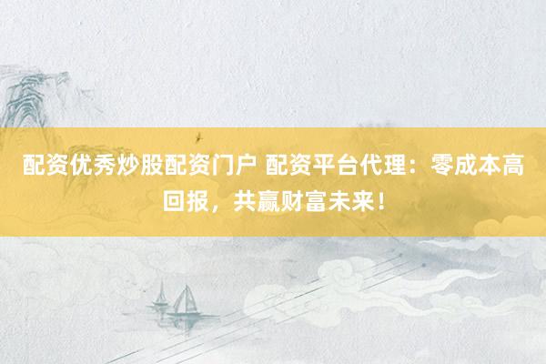 配资优秀炒股配资门户 配资平台代理：零成本高回报，共赢财富未来！