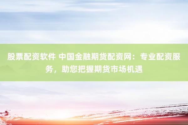 股票配资软件 中国金融期货配资网：专业配资服务，助您把握期货市场机遇