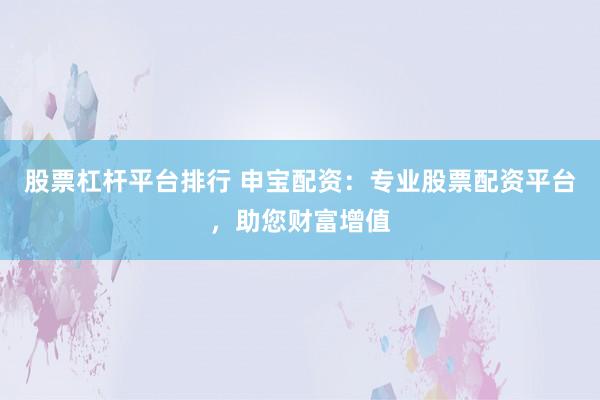 股票杠杆平台排行 申宝配资：专业股票配资平台，助您财富增值