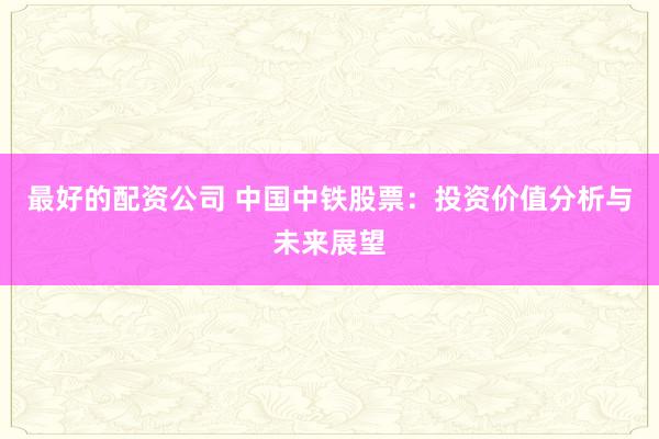 最好的配资公司 中国中铁股票：投资价值分析与未来展望