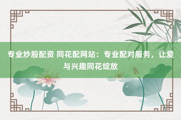 专业炒股配资 同花配网站：专业配对服务，让爱与兴趣同花绽放