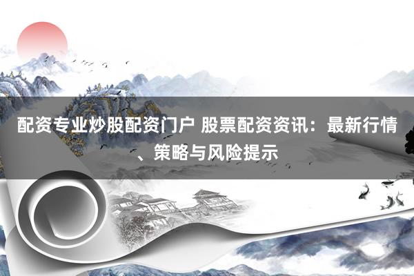 配资专业炒股配资门户 股票配资资讯：最新行情、策略与风险提示