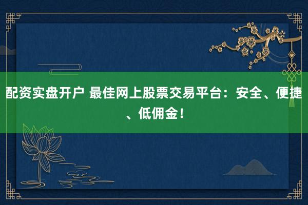 配资实盘开户 最佳网上股票交易平台：安全、便捷、低佣金！
