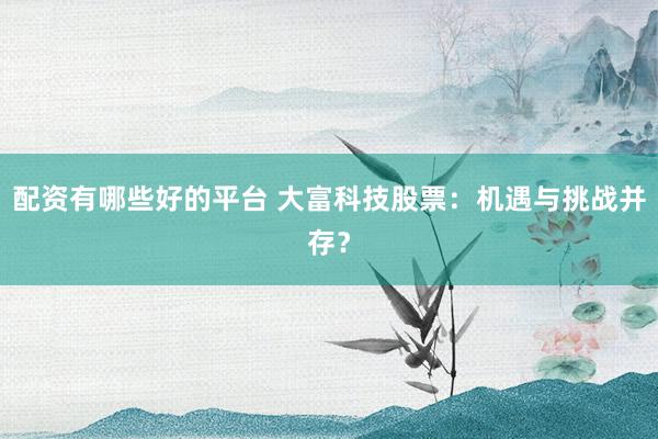 配资有哪些好的平台 大富科技股票：机遇与挑战并存？