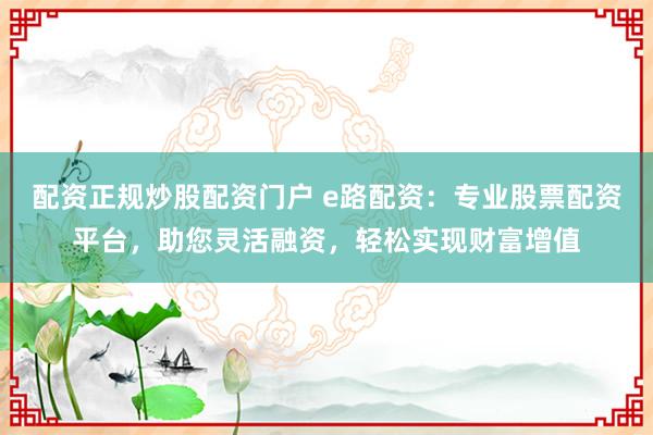 配资正规炒股配资门户 e路配资：专业股票配资平台，助您灵活融资，轻松实现财富增值