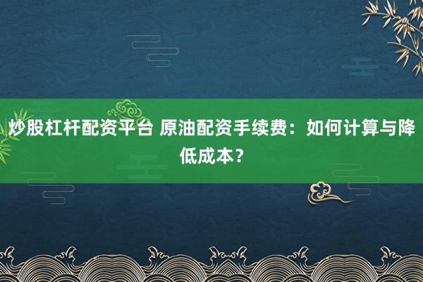炒股杠杆配资平台 原油配资手续费：如何计算与降低成本？