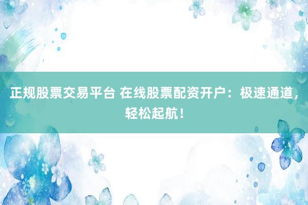 正规股票交易平台 在线股票配资开户：极速通道，轻松起航！