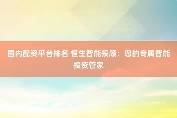 国内配资平台排名 恒生智能投顾：您的专属智能投资管家