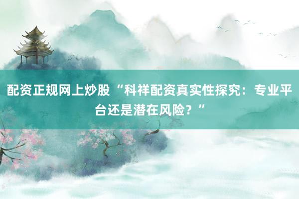 配资正规网上炒股 “科祥配资真实性探究：专业平台还是潜在风险？”