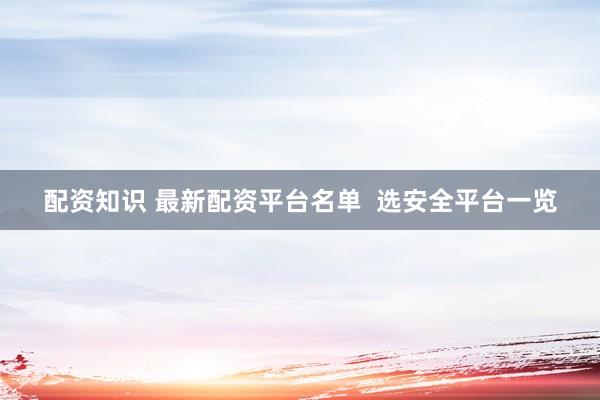 配资知识 最新配资平台名单  选安全平台一览