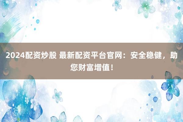 2024配资炒股 最新配资平台官网：安全稳健，助您财富增值！