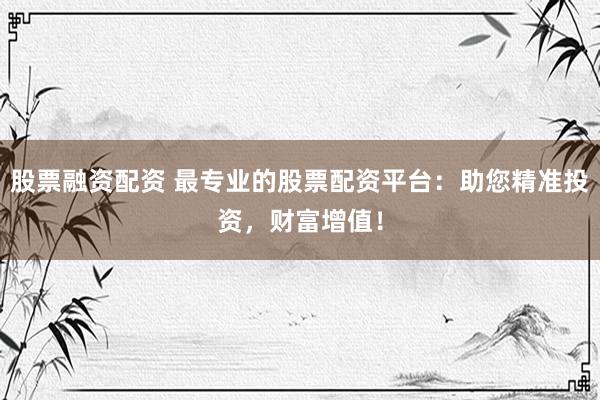 股票融资配资 最专业的股票配资平台：助您精准投资，财富增值！