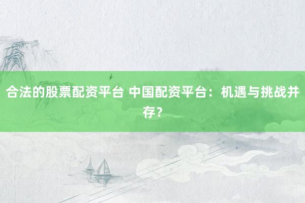 合法的股票配资平台 中国配资平台：机遇与挑战并存？