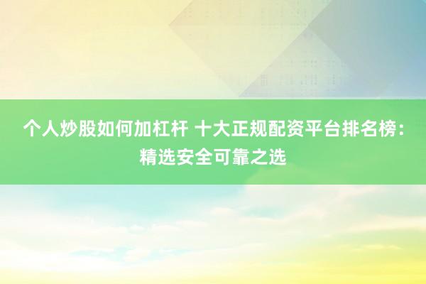 个人炒股如何加杠杆 十大正规配资平台排名榜：精选安全可靠之选