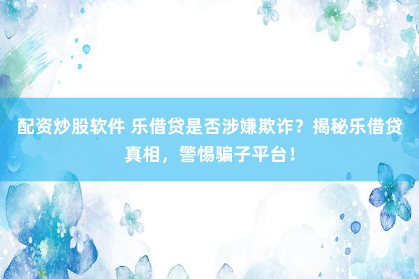 配资炒股软件 乐借贷是否涉嫌欺诈？揭秘乐借贷真相，警惕骗子平台！
