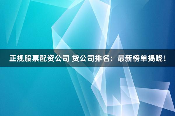 正规股票配资公司 货公司排名：最新榜单揭晓！