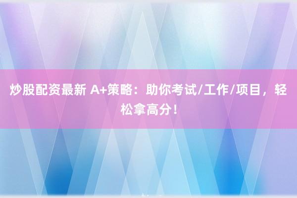 炒股配资最新 A+策略：助你考试/工作/项目，轻松拿高分！