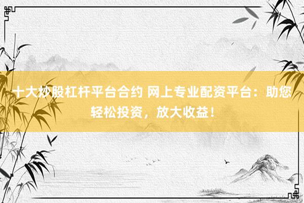 十大炒股杠杆平台合约 网上专业配资平台：助您轻松投资，放大收益！