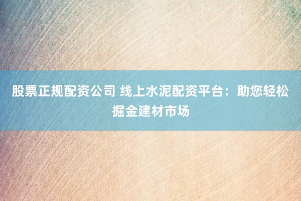 股票正规配资公司 线上水泥配资平台：助您轻松掘金建材市场