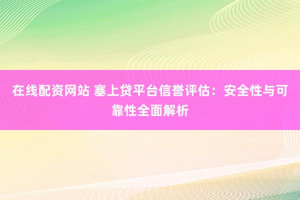 在线配资网站 塞上贷平台信誉评估：安全性与可靠性全面解析